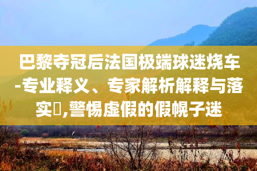 巴黎奪冠后法國極端球迷燒車-專業(yè)釋義、專家解析解釋與落實(shí)?,警惕虛假的假幌子迷