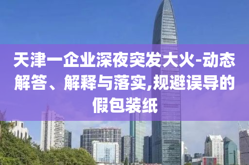 天津一企業(yè)深夜突發(fā)大火-動態(tài)解答、解釋與落實,規(guī)避誤導的假包裝紙