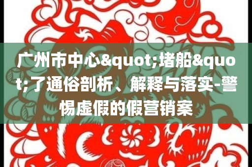 廣州市中心"堵船"了通俗剖析、解釋與落實-警惕虛假的假營銷案