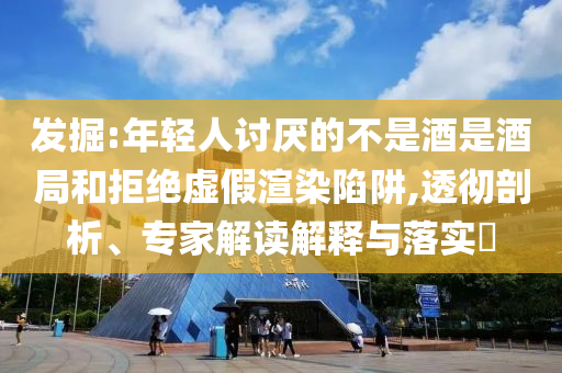 發(fā)掘:年輕人討厭的不是酒是酒局和拒絕虛假渲染陷阱,透徹剖析、專家解讀解釋與落實(shí)?
