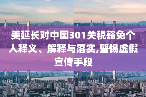 美延長(zhǎng)對(duì)中國(guó)301關(guān)稅豁免個(gè)人釋義、解釋與落實(shí),警惕虛假宣傳手段