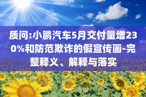 質(zhì)問(wèn):小鵬汽車(chē)5月交付量增230%和防范欺詐的假宣傳畫(huà)-完整釋義、解釋與落實(shí)