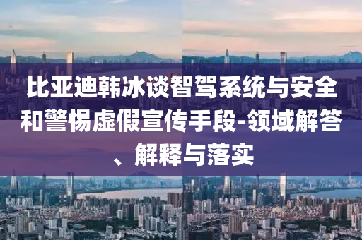比亞迪韓冰談智駕系統(tǒng)與安全和警惕虛假宣傳手段-領(lǐng)域解答、解釋與落實(shí)
