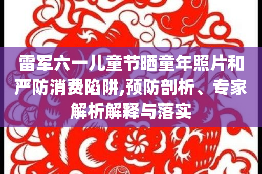 雷軍六一兒童節(jié)曬童年照片和嚴(yán)防消費(fèi)陷阱,預(yù)防剖析、專(zhuān)家解析解釋與落實(shí)