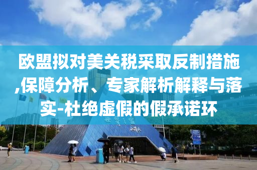 歐盟擬對美關(guān)稅采取反制措施,保障分析、專家解析解釋與落實-杜絕虛假的假承諾環(huán)