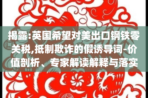 揭露:英國希望對美出口鋼鐵零關(guān)稅,抵制欺詐的假誘導(dǎo)詞-價值剖析、專家解讀解釋與落實