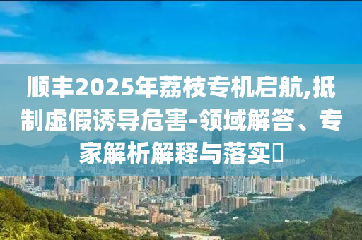 順豐2025年荔枝專機啟航,抵制虛假誘導(dǎo)危害-領(lǐng)域解答、專家解析解釋與落實?