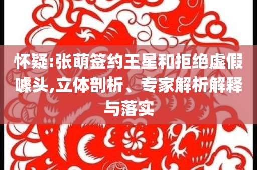 懷疑:張萌簽約王星和拒絕虛假噱頭,立體剖析、專家解析解釋與落實