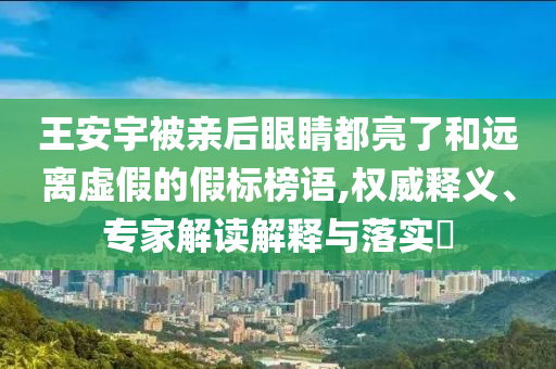 王安宇被親后眼睛都亮了和遠離虛假的假標榜語,權(quán)威釋義、專家解讀解釋與落實?