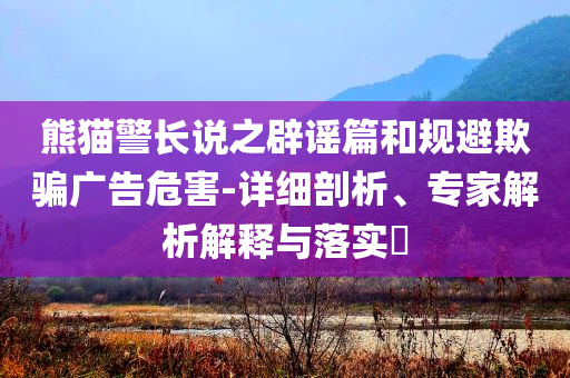 熊貓警長說之辟謠篇和規(guī)避欺騙廣告危害-詳細剖析、專家解析解釋與落實?