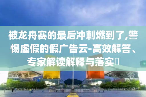 被龍舟賽的最后沖刺燃到了,警惕虛假的假廣告云-高效解答、專家解讀解釋與落實?