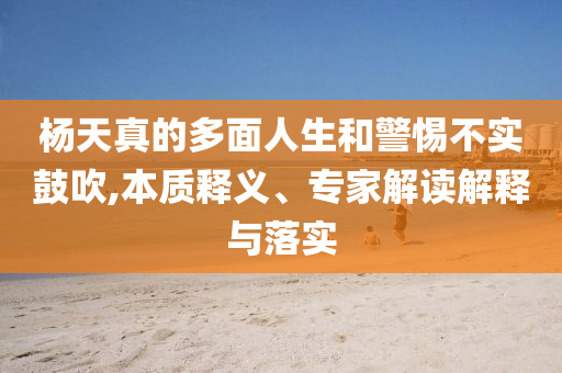楊天真的多面人生和警惕不實鼓吹,本質(zhì)釋義、專家解讀解釋與落實