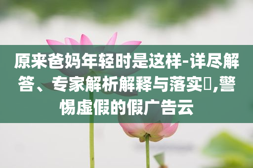 原來爸媽年輕時(shí)是這樣-詳盡解答、專家解析解釋與落實(shí)?,警惕虛假的假廣告云