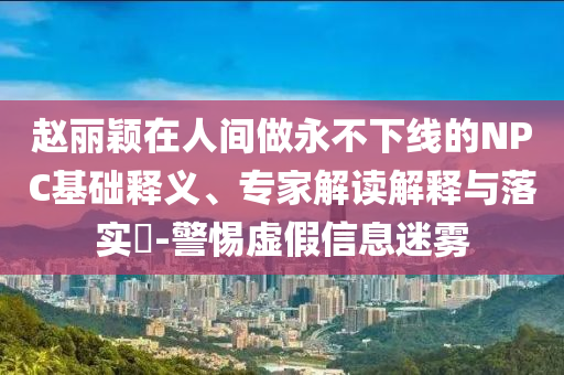 趙麗穎在人間做永不下線的NPC基礎(chǔ)釋義、專家解讀解釋與落實(shí)?-警惕虛假信息迷霧