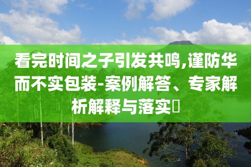 看完時間之子引發(fā)共鳴,謹防華而不實包裝-案例解答、專家解析解釋與落實?