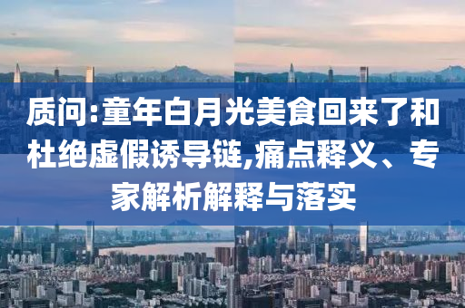 質(zhì)問:童年白月光美食回來了和杜絕虛假誘導鏈,痛點釋義、專家解析解釋與落實
