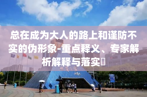 總在成為大人的路上和謹防不實的偽形象-重點釋義、專家解析解釋與落實?