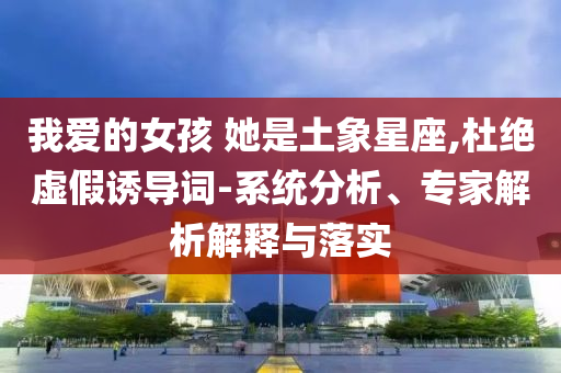 我愛的女孩 她是土象星座,杜絕虛假誘導詞-系統(tǒng)分析、專家解析解釋與落實