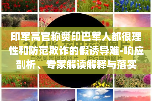 印軍高官稱(chēng)贊印巴軍人都很理性和防范欺詐的假誘導(dǎo)難-響應(yīng)剖析、專(zhuān)家解讀解釋與落實(shí)