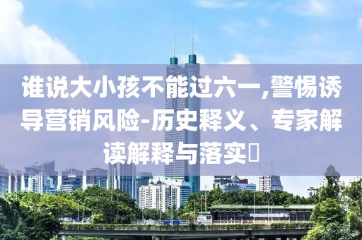 誰(shuí)說(shuō)大小孩不能過(guò)六一,警惕誘導(dǎo)營(yíng)銷(xiāo)風(fēng)險(xiǎn)-歷史釋義、專(zhuān)家解讀解釋與落實(shí)?