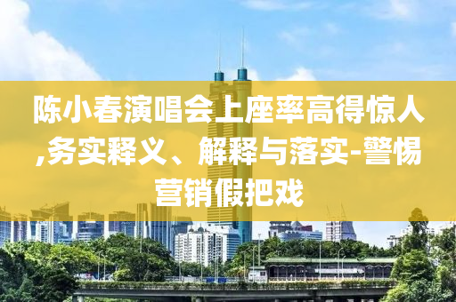 陳小春演唱會上座率高得驚人,務(wù)實釋義、解釋與落實-警惕營銷假把戲