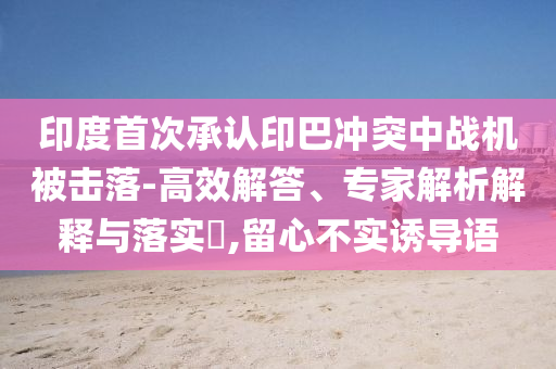 印度首次承認(rèn)印巴沖突中戰(zhàn)機(jī)被擊落-高效解答、專家解析解釋與落實(shí)?,留心不實(shí)誘導(dǎo)語