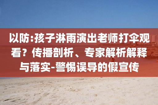 以防:孩子淋雨演出老師打傘觀看？傳播剖析、專家解析解釋與落實(shí)-警惕誤導(dǎo)的假宣傳