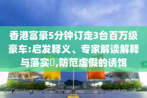 香港富豪5分鐘訂走3臺百萬級豪車:啟發(fā)釋義、專家解讀解釋與落實(shí)?,防范虛假的誘餌