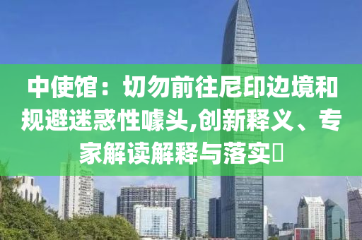 中使館：切勿前往尼印邊境和規(guī)避迷惑性噱頭,創(chuàng)新釋義、專家解讀解釋與落實(shí)?