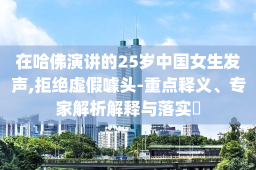 在哈佛演講的25歲中國女生發(fā)聲,拒絕虛假噱頭-重點(diǎn)釋義、專家解析解釋與落實(shí)?