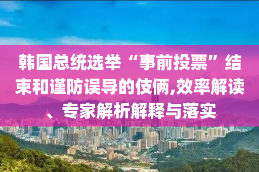 韓國總統(tǒng)選舉“事前投票”結(jié)束和謹(jǐn)防誤導(dǎo)的伎倆,效率解讀、專家解析解釋與落實(shí)