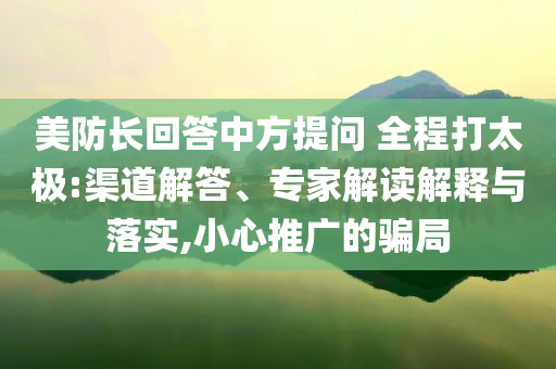 美防長(zhǎng)回答中方提問(wèn) 全程打太極:渠道解答、專家解讀解釋與落實(shí),小心推廣的騙局