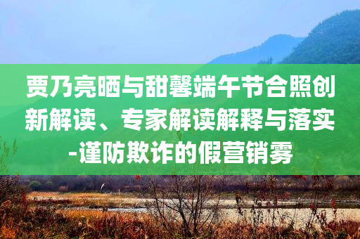 賈乃亮?xí)衽c甜馨端午節(jié)合照創(chuàng)新解讀、專家解讀解釋與落實(shí)-謹(jǐn)防欺詐的假營(yíng)銷霧