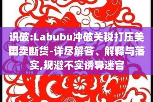 識(shí)破:Labubu沖破關(guān)稅打壓美國(guó)賣斷貨-詳盡解答、解釋與落實(shí),規(guī)避不實(shí)誘導(dǎo)迷宮