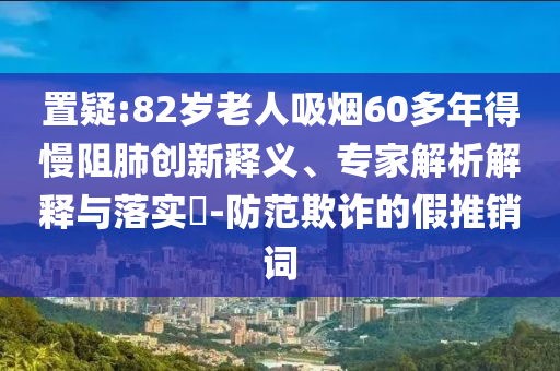 置疑:82歲老人吸煙60多年得慢阻肺創(chuàng)新釋義、專家解析解釋與落實(shí)?-防范欺詐的假推銷詞