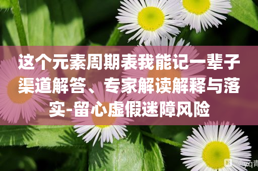 這個(gè)元素周期表我能記一輩子渠道解答、專家解讀解釋與落實(shí)-留心虛假迷障風(fēng)險(xiǎn)