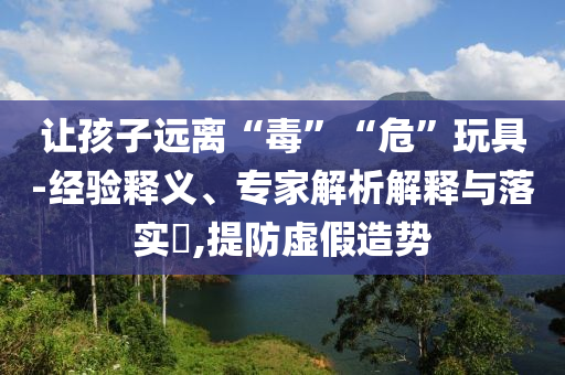 讓孩子遠(yuǎn)離“毒”“危”玩具-經(jīng)驗(yàn)釋義、專家解析解釋與落實(shí)?,提防虛假造勢