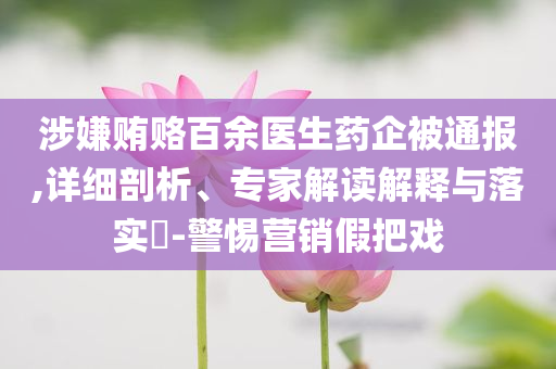 涉嫌賄賂百余醫(yī)生藥企被通報,詳細剖析、專家解讀解釋與落實?-警惕營銷假把戲