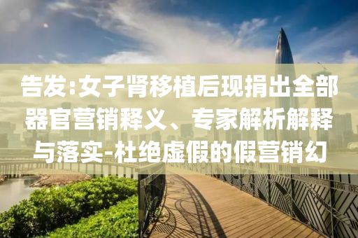 告發(fā):女子腎移植后現(xiàn)捐出全部器官營銷釋義、專家解析解釋與落實-杜絕虛假的假營銷幻