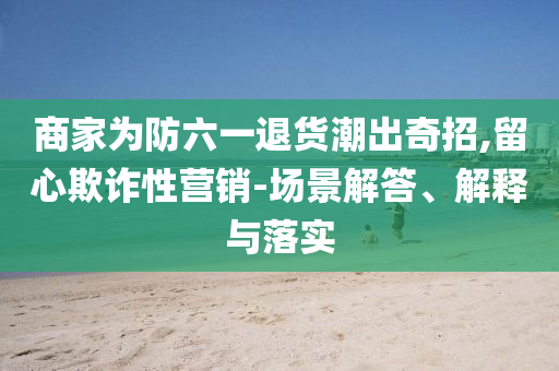 商家為防六一退貨潮出奇招,留心欺詐性營銷-場景解答、解釋與落實