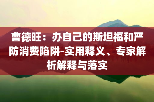 曹德旺：辦自己的斯坦福和嚴防消費陷阱-實用釋義、專家解析解釋與落實