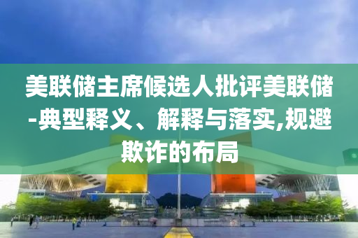 美聯(lián)儲主席候選人批評美聯(lián)儲-典型釋義、解釋與落實,規(guī)避欺詐的布局
