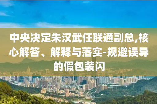 中央決定朱漢武任聯(lián)通副總,核心解答、解釋與落實(shí)-規(guī)避誤導(dǎo)的假包裝閃