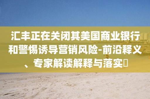 匯豐正在關(guān)閉其美國商業(yè)銀行和警惕誘導(dǎo)營銷風(fēng)險-前沿釋義、專家解讀解釋與落實?