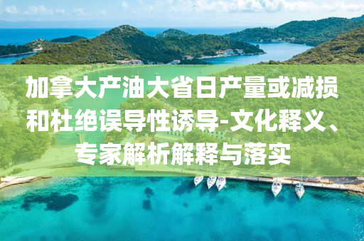 加拿大產(chǎn)油大省日產(chǎn)量或減損和杜絕誤導(dǎo)性誘導(dǎo)-文化釋義、專家解析解釋與落實(shí)