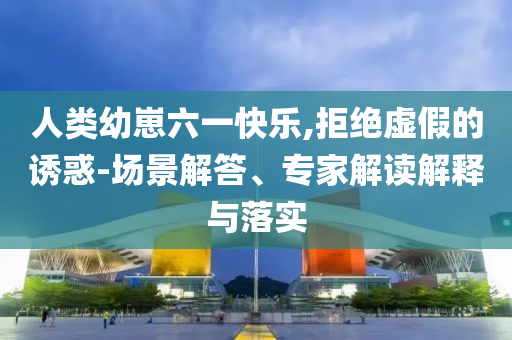 人類幼崽六一快樂,拒絕虛假的誘惑-場景解答、專家解讀解釋與落實(shí)