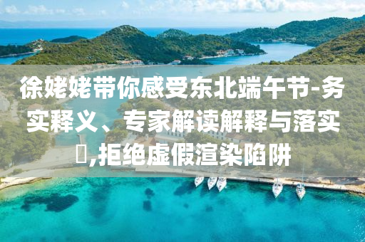 徐姥姥帶你感受東北端午節(jié)-務(wù)實(shí)釋義、專家解讀解釋與落實(shí)?,拒絕虛假渲染陷阱