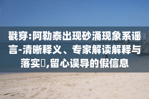 戳穿:阿勒泰出現(xiàn)砂涌現(xiàn)象系謠言-清晰釋義、專家解讀解釋與落實?,留心誤導的假信息