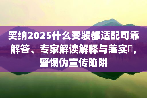 笑納2025什么變裝都適配可靠解答、專家解讀解釋與落實(shí)?,警惕偽宣傳陷阱
