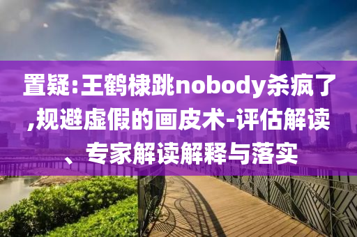 置疑:王鶴棣跳nobody殺瘋了,規(guī)避虛假的畫皮術(shù)-評估解讀、專家解讀解釋與落實